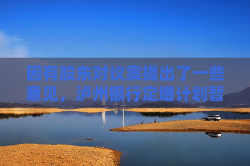 因有股东对议案提出了一些意见，泸州银行定增计划暂缓审议