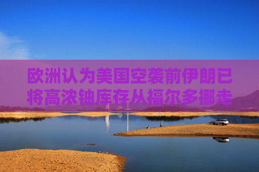 欧洲认为美国空袭前伊朗已将高浓铀库存从福尔多挪走