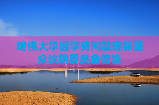 哈佛大学因学费问题遭美国众议院委员会传唤