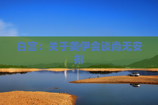 白宫：关于美伊会谈尚无安排