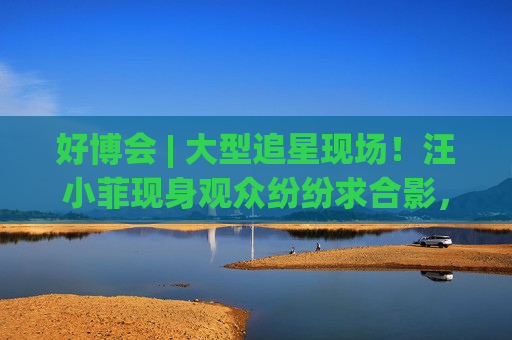 好博会 | 大型追星现场！汪小菲现身观众纷纷求合影，还有女粉丝高喊“汪总好帅！”