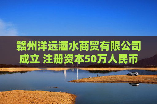 赣州洋远酒水商贸有限公司成立 注册资本50万人民币