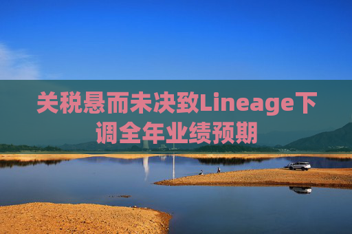 关税悬而未决致Lineage下调全年业绩预期