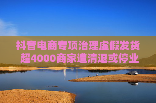 抖音电商专项治理虚假发货 超4000商家遭清退或停业