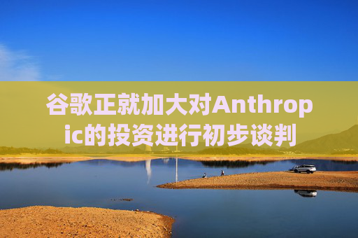 谷歌正就加大对Anthropic的投资进行初步谈判