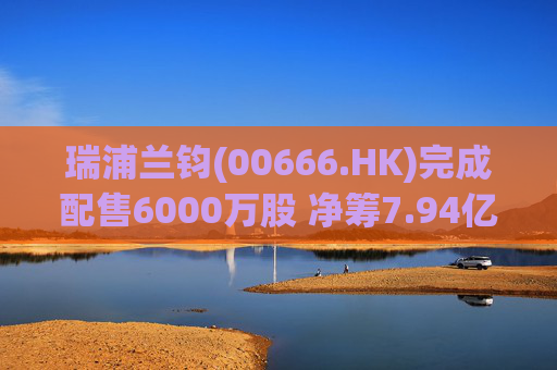 瑞浦兰钧(00666.HK)完成配售6000万股 净筹7.94亿港元