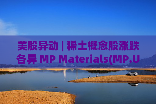 美股异动 | 稀土概念股涨跌各异 MP Materials(MP.US)涨超5.7%