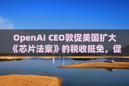 OpenAI CEO敦促美国扩大《芯片法案》的税收抵免，促进人工智能发展