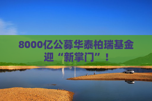 8000亿公募华泰柏瑞基金迎“新掌门”！