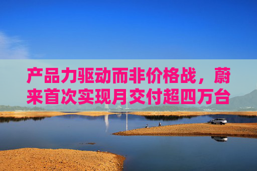 产品力驱动而非价格战，蔚来首次实现月交付超四万台，创单月历史新高