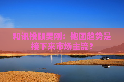 和讯投顾吴刚：抱团趋势是接下来市场主流？