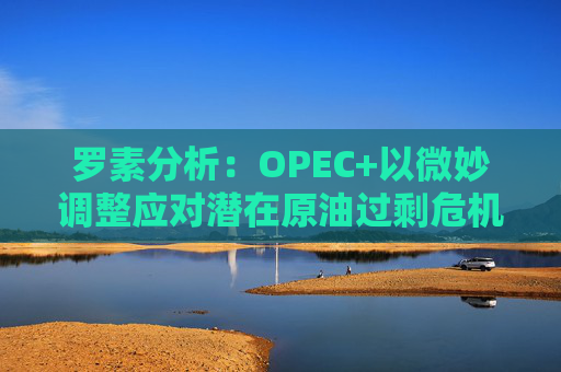 罗素分析：OPEC+以微妙调整应对潜在原油过剩危机