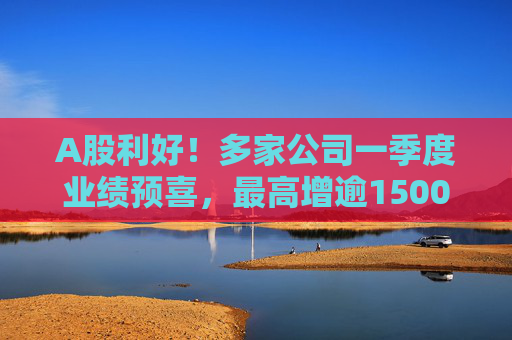 A股利好！多家公司一季度业绩预喜，最高增逾1500%