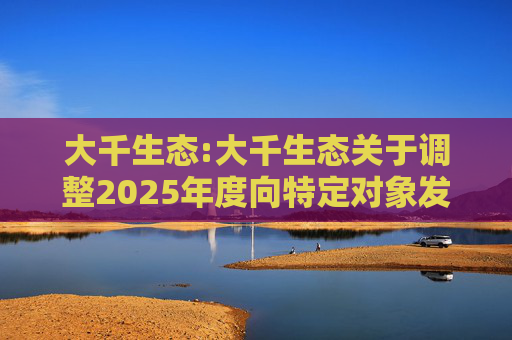 大千生态:大千生态关于调整2025年度向特定对象发行A股股票方案的公告