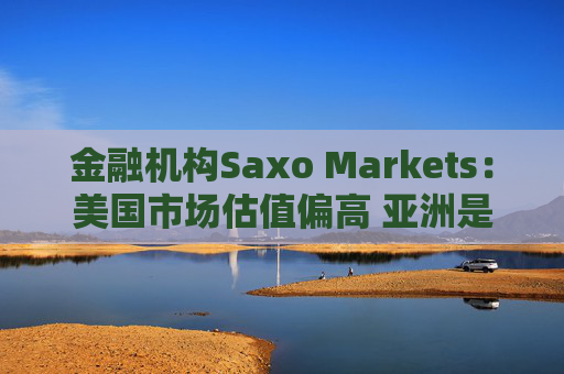 金融机构Saxo Markets：美国市场估值偏高 亚洲是押注AI热潮的更理想之地
