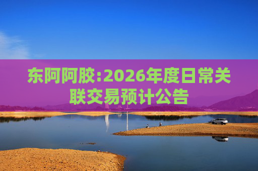 东阿阿胶:2026年度日常关联交易预计公告