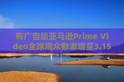 有广告版亚马逊Prime Video全球观众数激增至3.15亿