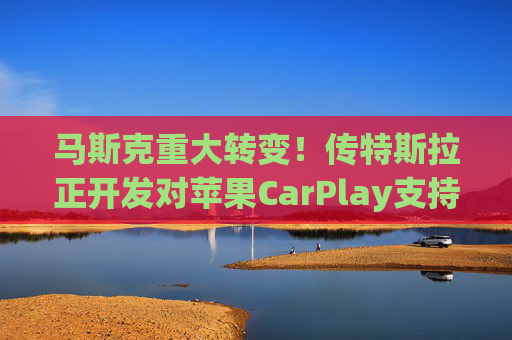 马斯克重大转变！传特斯拉正开发对苹果CarPlay支持功能