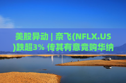 美股异动 | 奈飞(NFLX.US)跌超3% 传其有意竞购华纳兄弟探索公司