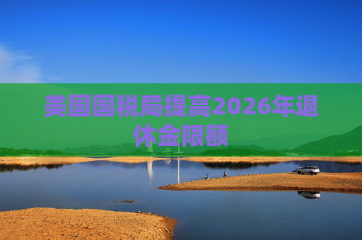 美国国税局提高2026年退休金限额
