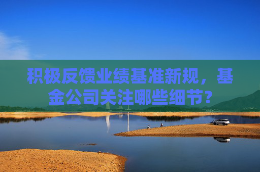 积极反馈业绩基准新规,基金公司关注哪些细节?