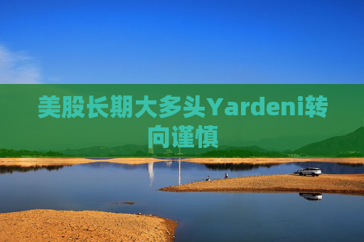 美股长期大多头Yardeni转向谨慎