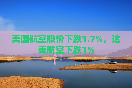 美国航空股价下跌1.7%，达美航空下跌1%
