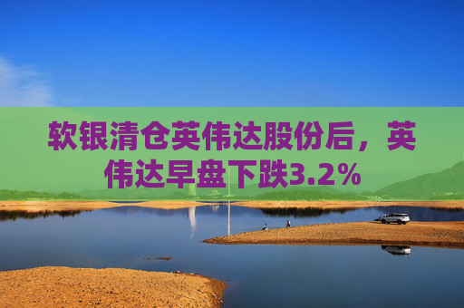 软银清仓英伟达股份后，英伟达早盘下跌3.2%