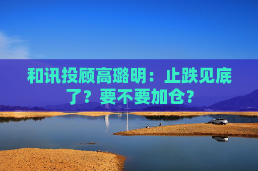 和讯投顾高璐明：止跌见底了？要不要加仓？