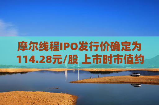 摩尔线程IPO发行价确定为114.28元/股 上市时市值约为537.15亿元