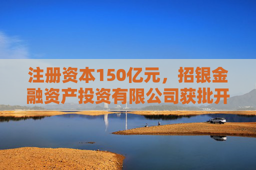 注册资本150亿元，招银金融资产投资有限公司获批开业