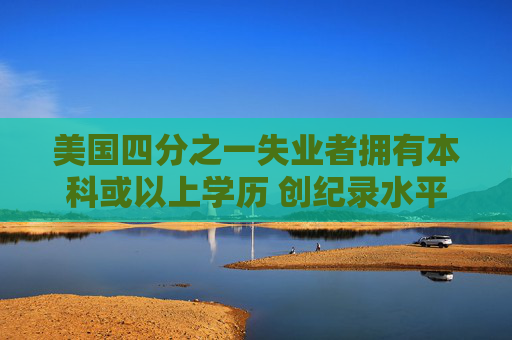 美国四分之一失业者拥有本科或以上学历 创纪录水平