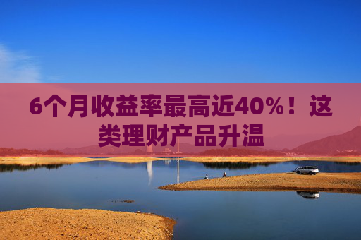 6个月收益率最高近40%！这类理财产品升温