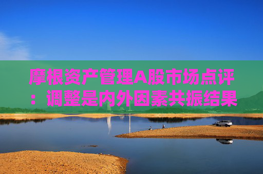 摩根资产管理A股市场点评：调整是内外因素共振结果 中长期视角下布局三类投资机会