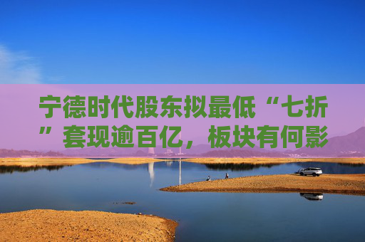 宁德时代股东拟最低“七折”套现逾百亿，板块有何影响？