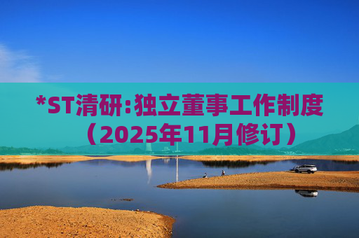 *ST清研:独立董事工作制度（2025年11月修订）