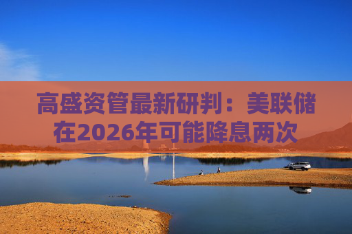 高盛资管最新研判：美联储在2026年可能降息两次
