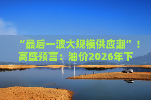 “最后一波大规模供应潮”！高盛预言：油价2026年下跌“见底”，2027年开始回升