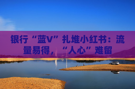 银行“蓝V”扎堆小红书：流量易得，“人心”难留