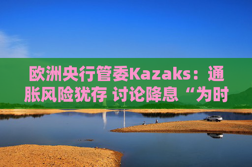 欧洲央行管委Kazaks：通胀风险犹存 讨论降息“为时尚早”