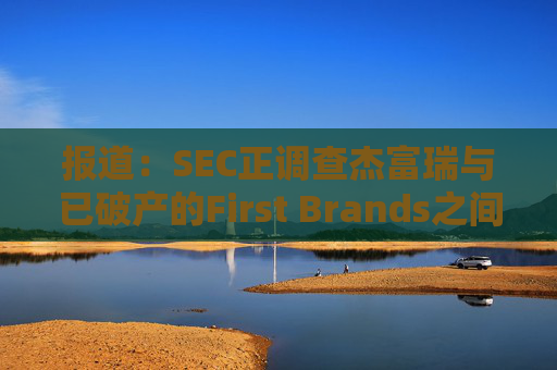 报道：SEC正调查杰富瑞与已破产的First Brands之间的关联