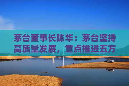 茅台董事长陈华:茅台坚持高质量发展,重点推进五方面工作,创造可持续价值 第1张 茅台董事长陈华:茅台坚持高质量发展,重点推进五方面工作,创造可持续价值 第1张