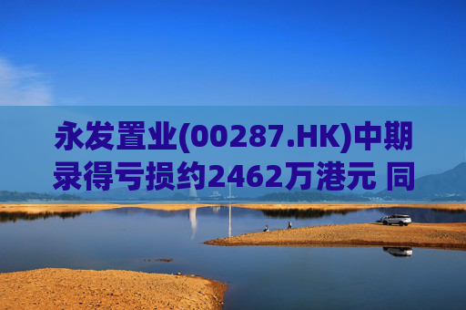 永发置业(00287.HK)中期录得亏损约2462万港元 同比增加约125.8%