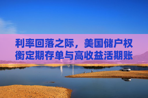 利率回落之际，美国储户权衡定期存单与高收益活期账户