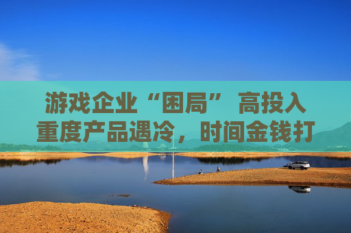 游戏企业“困局” 高投入重度产品遇冷，时间金钱打水漂