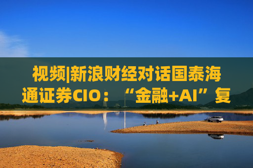 视频|新浪财经对话国泰海通证券CIO：“金融+AI”复合型人才可遇不可求 人才培育体系在实践中探索