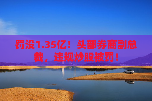 罚没1.35亿!头部券商副总裁,违规炒股被罚! 第1张 罚没1.35亿!头部券商副总裁,违规炒股被罚! 第1张