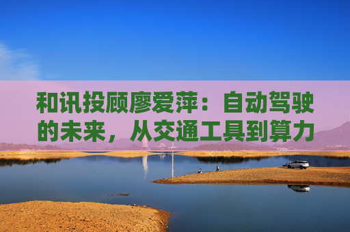 和讯投顾廖爱萍:自动驾驶的未来,从交通工具到算力平台 第1张 和讯投顾廖爱萍:自动驾驶的未来,从交通工具到算力平台 第1张