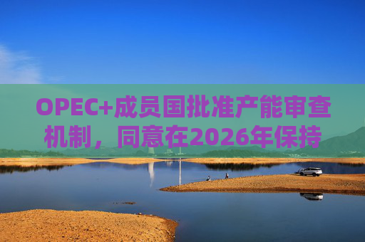 OPEC+成员国批准产能审查机制，同意在2026年保持集团整体石油产量不变