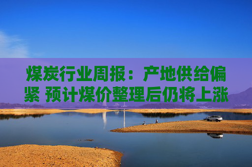 煤炭行业周报：产地供给偏紧 预计煤价整理后仍将上涨